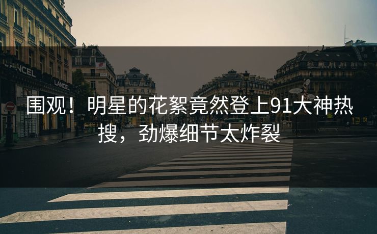 围观！明星的花絮竟然登上91大神热搜，劲爆细节太炸裂