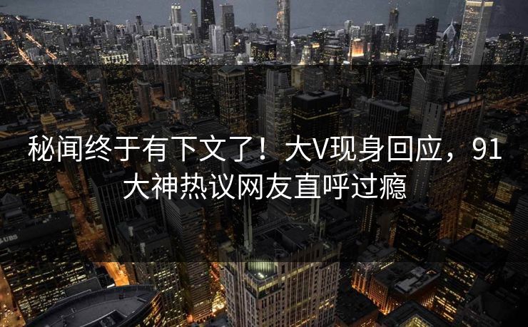 秘闻终于有下文了！大V现身回应，91大神热议网友直呼过瘾