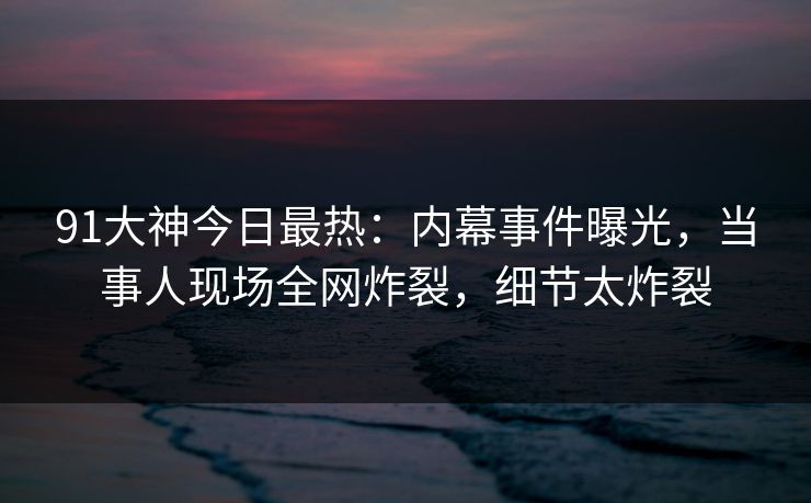 91大神今日最热：内幕事件曝光，当事人现场全网炸裂，细节太炸裂