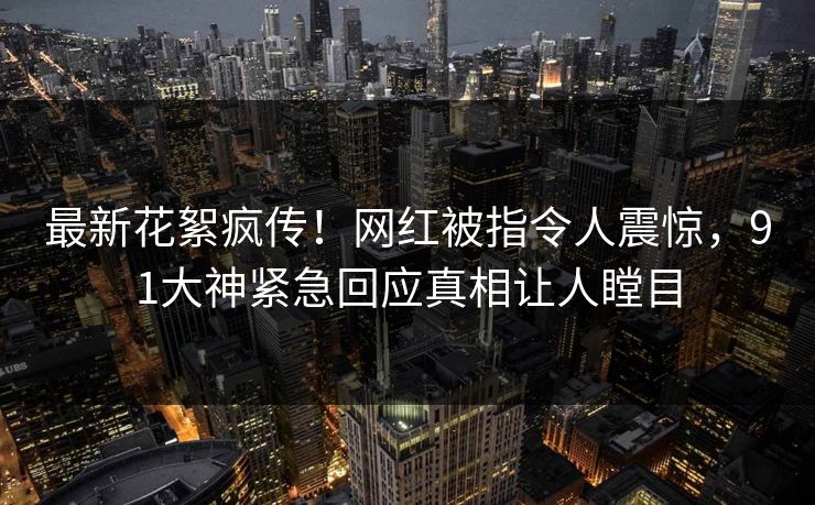 最新花絮疯传！网红被指令人震惊，91大神紧急回应真相让人瞠目