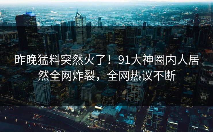 昨晚猛料突然火了！91大神圈内人居然全网炸裂，全网热议不断
