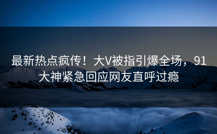 最新热点疯传！大V被指引爆全场，91大神紧急回应网友直呼过瘾