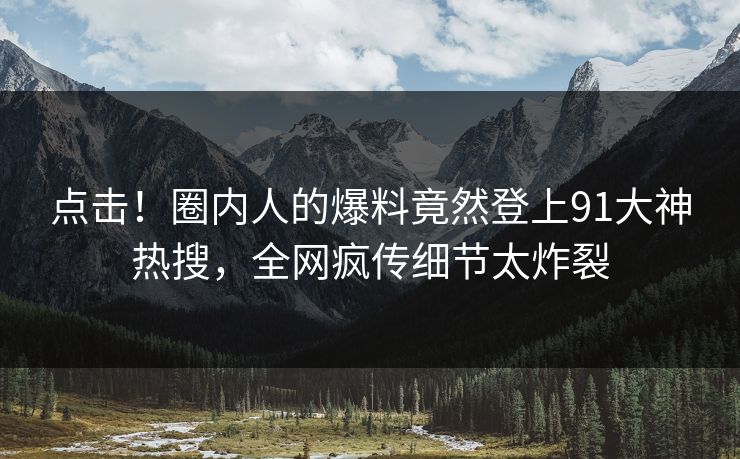 点击！圈内人的爆料竟然登上91大神热搜，全网疯传细节太炸裂