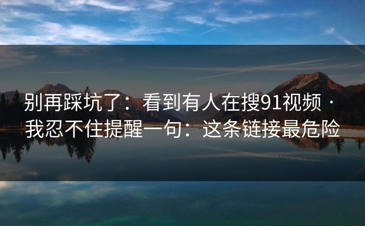 别再踩坑了：看到有人在搜91视频 · 我忍不住提醒一句：这条链接最危险