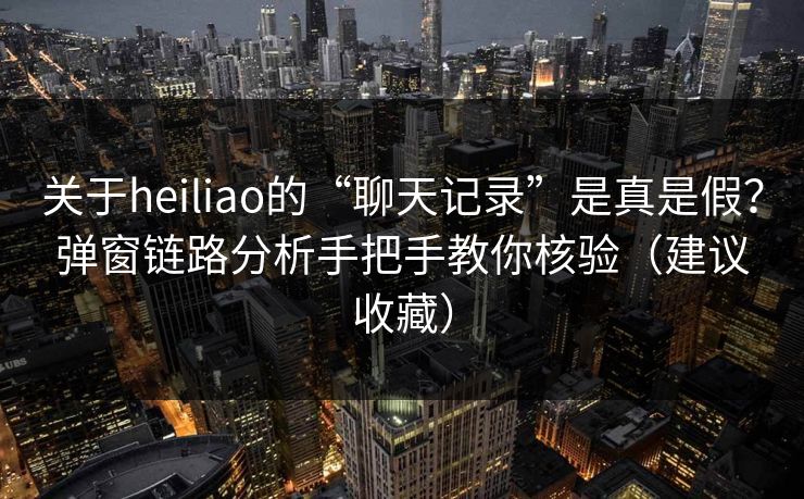 关于heiliao的“聊天记录”是真是假？弹窗链路分析手把手教你核验（建议收藏）