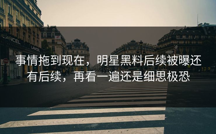 事情拖到现在，明星黑料后续被曝还有后续，再看一遍还是细思极恐